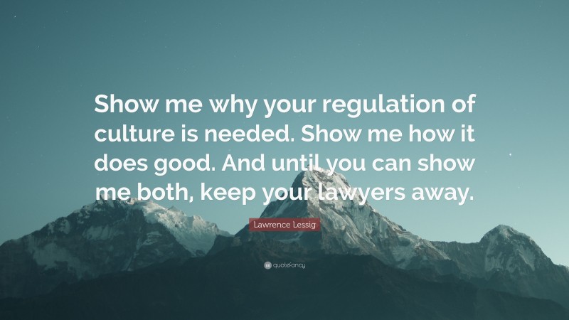 Lawrence Lessig Quote: “Show me why your regulation of culture is needed. Show me how it does good. And until you can show me both, keep your lawyers away.”