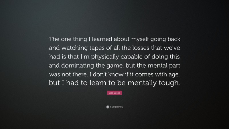 Lisa Leslie Quote: “The one thing I learned about myself going back and watching tapes of all the losses that we’ve had is that I’m physically capable of doing this and dominating the game, but the mental part was not there. I don’t know if it comes with age, but I had to learn to be mentally tough.”