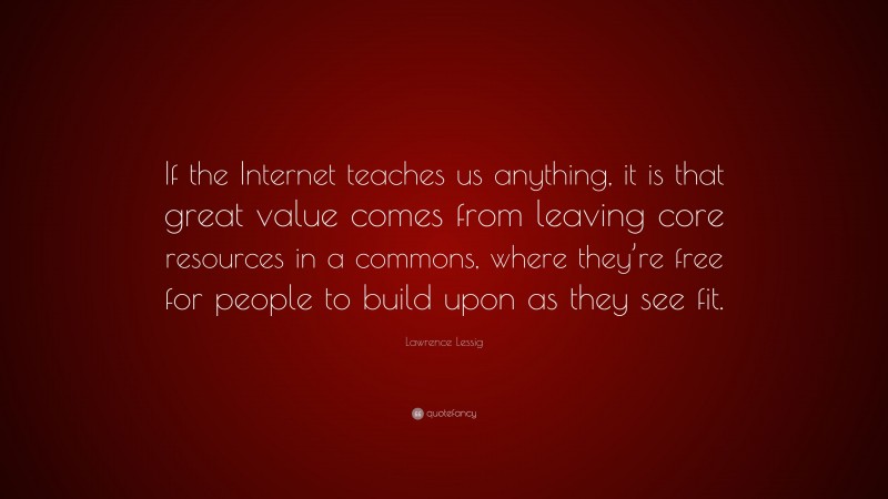 Lawrence Lessig Quote: “If the Internet teaches us anything, it is that great value comes from leaving core resources in a commons, where they’re free for people to build upon as they see fit.”