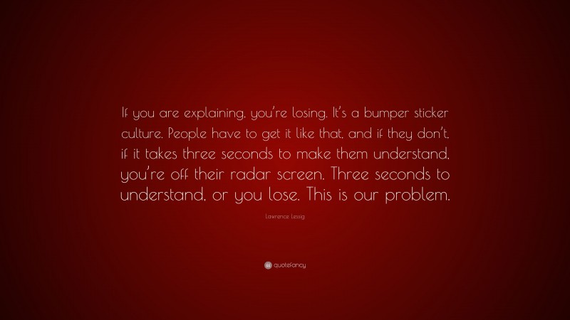 Lawrence Lessig Quote: “If you are explaining, you’re losing. It’s a bumper sticker culture. People have to get it like that, and if they don’t, if it takes three seconds to make them understand, you’re off their radar screen. Three seconds to understand, or you lose. This is our problem.”