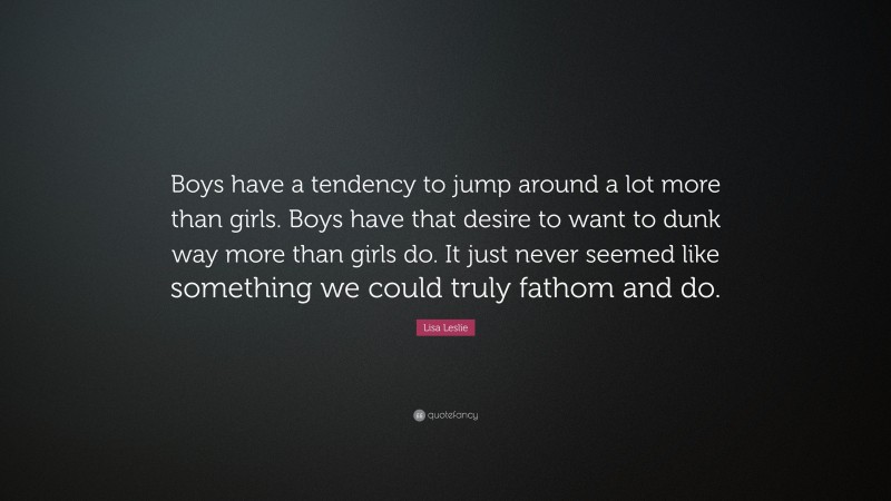 Lisa Leslie Quote: “Boys have a tendency to jump around a lot more than girls. Boys have that desire to want to dunk way more than girls do. It just never seemed like something we could truly fathom and do.”