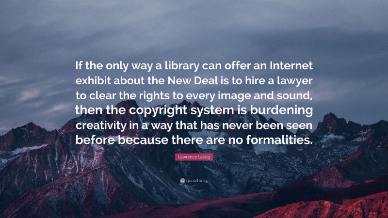 Lawrence Lessig Quote: “If the only way a library can offer an Internet exhibit about the New Deal is to hire a lawyer to clear the rights to every image and sound, then the copyright system is burdening creativity in a way that has never been seen before because there are no formalities.”