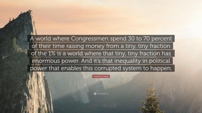 Lawrence Lessig Quote: “A world where Congressmen spend 30 to 70 percent of their time raising money from a tiny, tiny fraction of the 1% is a world where that tiny, tiny fraction has enormous power. And it’s that inequality in political power that enables this corrupted system to happen.”