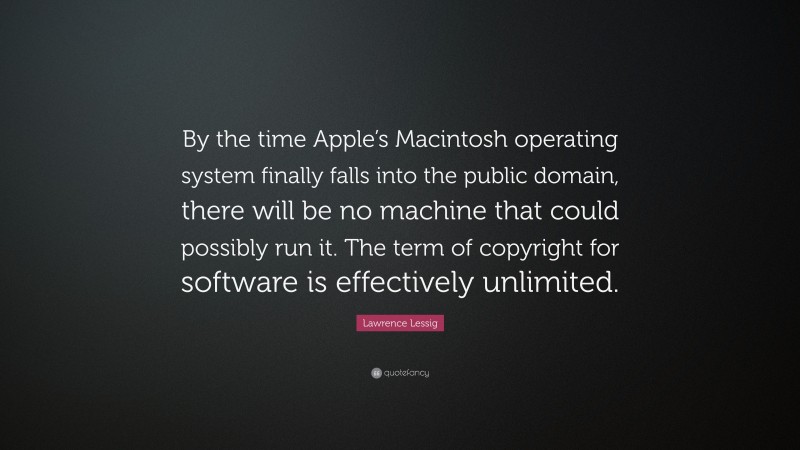 Lawrence Lessig Quote: “By the time Apple’s Macintosh operating system finally falls into the public domain, there will be no machine that could possibly run it. The term of copyright for software is effectively unlimited.”