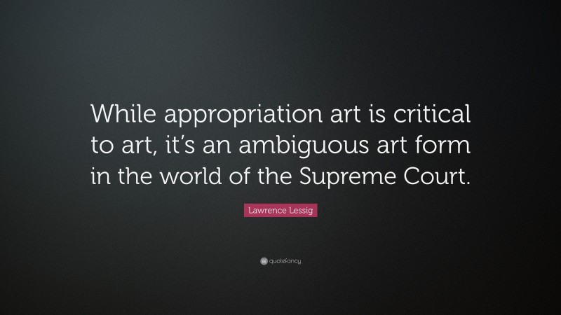 Lawrence Lessig Quote: “While appropriation art is critical to art, it’s an ambiguous art form in the world of the Supreme Court.”