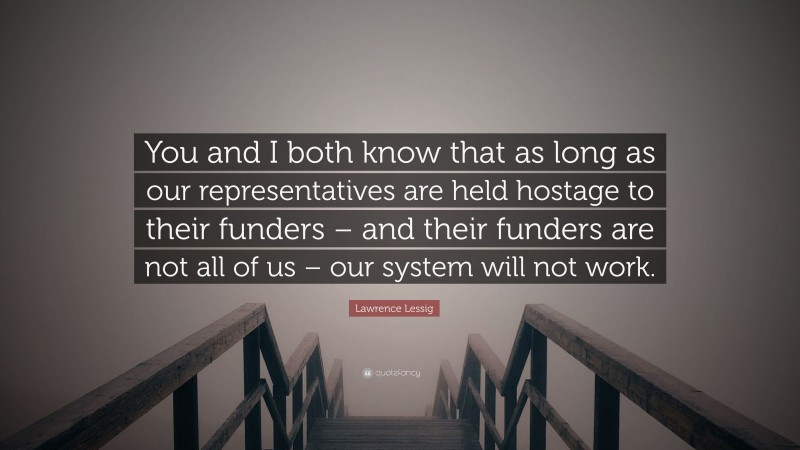 Lawrence Lessig Quote: “You and I both know that as long as our representatives are held hostage to their funders – and their funders are not all of us – our system will not work.”