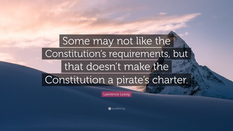 Lawrence Lessig Quote: “Some may not like the Constitution’s requirements, but that doesn’t make the Constitution a pirate’s charter.”