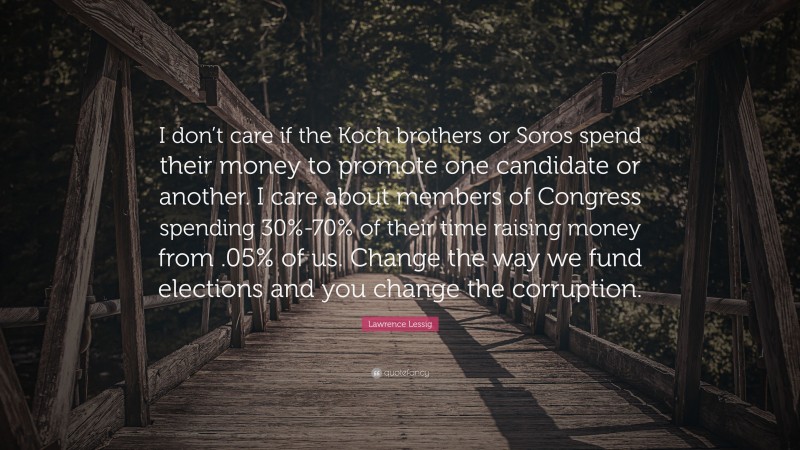 Lawrence Lessig Quote: “I don’t care if the Koch brothers or Soros spend their money to promote one candidate or another. I care about members of Congress spending 30%-70% of their time raising money from .05% of us. Change the way we fund elections and you change the corruption.”