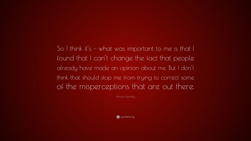 Monica Lewinsky Quote: “So I think it’s – what was important to me is that I found that I can’t change the fact that people already have made an opinion about me. But I don’t think that should stop me from trying to correct some of the misperceptions that are out there.”