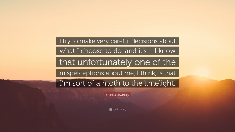 Monica Lewinsky Quote: “I try to make very careful decisions about what I choose to do, and it’s – I know that unfortunately one of the misperceptions about me, I think, is that I’m sort of a moth to the limelight.”