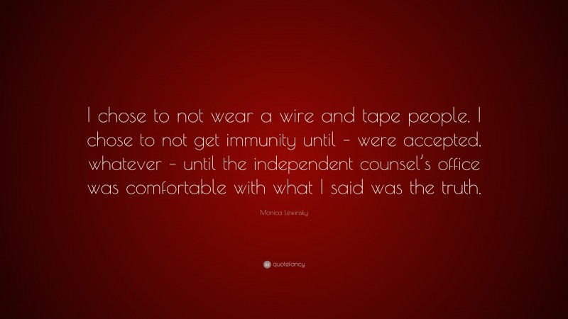 Monica Lewinsky Quote: “I chose to not wear a wire and tape people. I chose to not get immunity until – were accepted, whatever – until the independent counsel’s office was comfortable with what I said was the truth.”