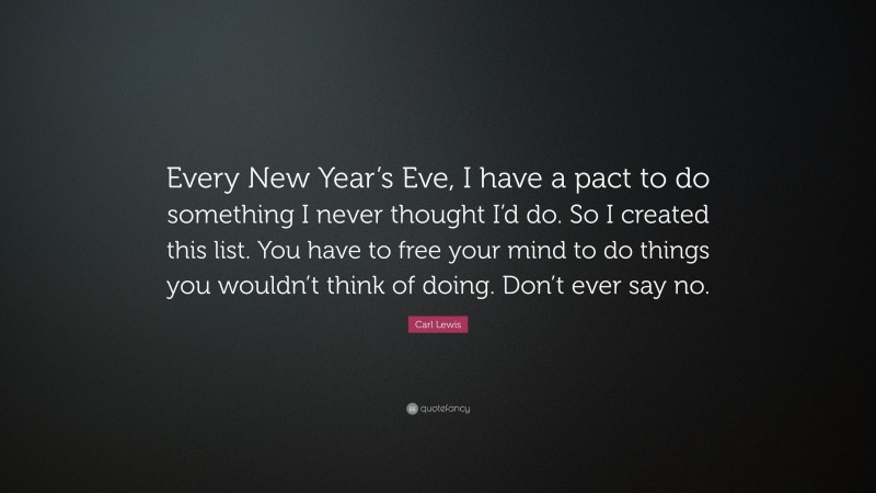 Carl Lewis Quote: “Every New Year’s Eve, I have a pact to do something I never thought I’d do. So I created this list. You have to free your mind to do things you wouldn’t think of doing. Don’t ever say no.”