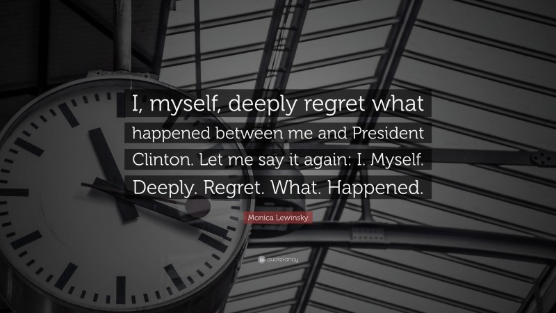 Monica Lewinsky Quote: “I, myself, deeply regret what happened between me and President Clinton. Let me say it again: I. Myself. Deeply. Regret. What. Happened.”