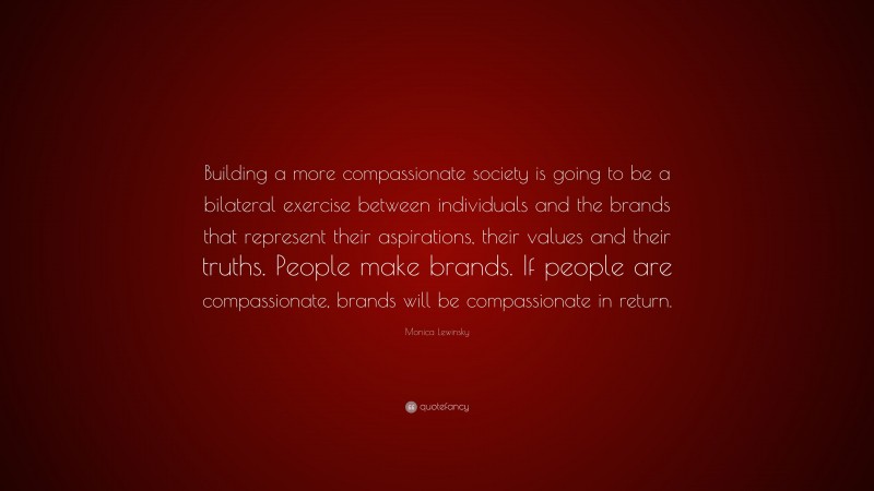 Monica Lewinsky Quote: “Building a more compassionate society is going to be a bilateral exercise between individuals and the brands that represent their aspirations, their values and their truths. People make brands. If people are compassionate, brands will be compassionate in return.”