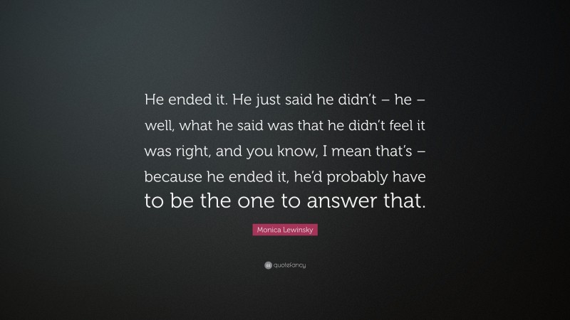 Monica Lewinsky Quote: “He ended it. He just said he didn’t – he – well, what he said was that he didn’t feel it was right, and you know, I mean that’s – because he ended it, he’d probably have to be the one to answer that.”