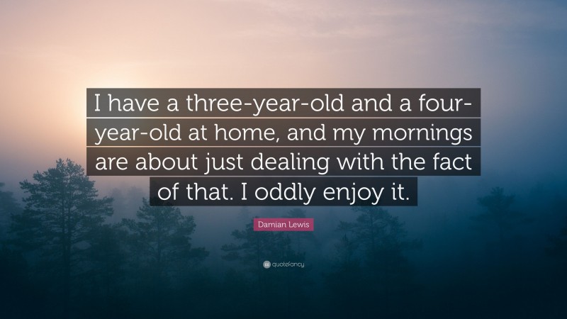 Damian Lewis Quote: “I have a three-year-old and a four-year-old at home, and my mornings are about just dealing with the fact of that. I oddly enjoy it.”
