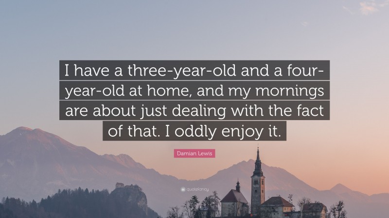 Damian Lewis Quote: “I have a three-year-old and a four-year-old at home, and my mornings are about just dealing with the fact of that. I oddly enjoy it.”
