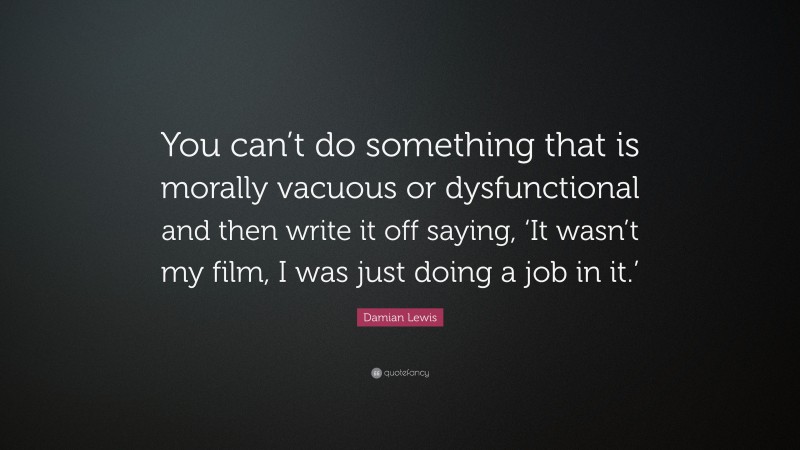 Damian Lewis Quote: “You can’t do something that is morally vacuous or dysfunctional and then write it off saying, ‘It wasn’t my film, I was just doing a job in it.’”