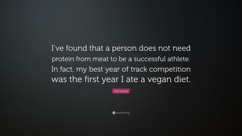Carl Lewis Quote: “I’ve found that a person does not need protein from meat to be a successful athlete. In fact, my best year of track competition was the first year I ate a vegan diet.”