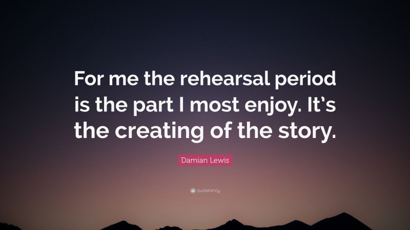 Damian Lewis Quote: “For me the rehearsal period is the part I most enjoy. It’s the creating of the story.”