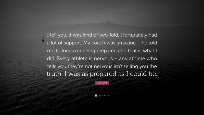 Carl Lewis Quote: “I tell you, it was kind of two-fold. I fortunately had a lot of support. My coach was amazing – he told me to focus on being prepared and that is what I did. Every athlete is nervous – any athlete who tells you they’re not nervous isn’t telling you the truth. I was as prepared as I could be.”