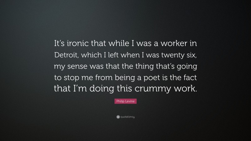 Philip Levine Quote: “It’s ironic that while I was a worker in Detroit, which I left when I was twenty six, my sense was that the thing that’s going to stop me from being a poet is the fact that I’m doing this crummy work.”