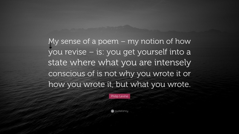 Philip Levine Quote: “My sense of a poem – my notion of how you revise – is: you get yourself into a state where what you are intensely conscious of is not why you wrote it or how you wrote it, but what you wrote.”