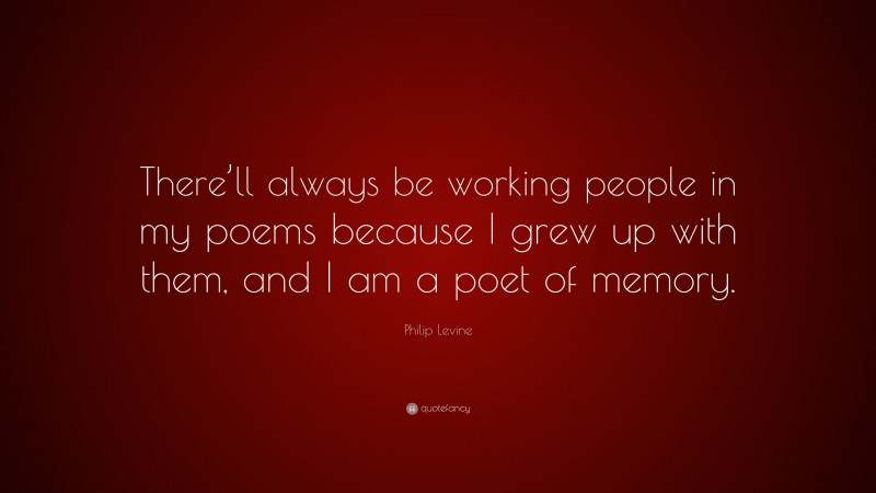 Philip Levine Quote: “There’ll always be working people in my poems because I grew up with them, and I am a poet of memory.”