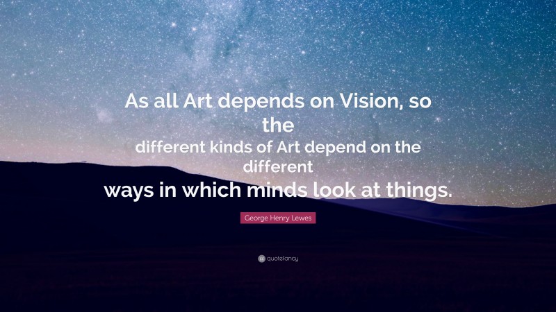 George Henry Lewes Quote: “As all Art depends on Vision, so the different kinds of Art depend on the different ways in which minds look at things.”