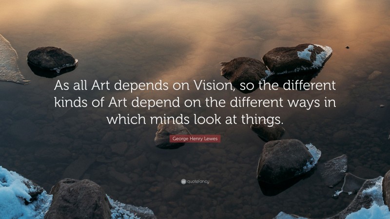 George Henry Lewes Quote: “As all Art depends on Vision, so the different kinds of Art depend on the different ways in which minds look at things.”