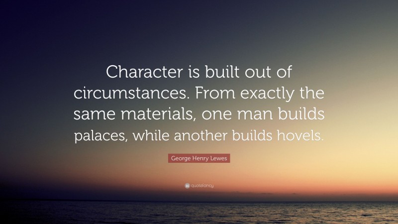 George Henry Lewes Quote: “Character is built out of circumstances. From exactly the same materials, one man builds palaces, while another builds hovels.”
