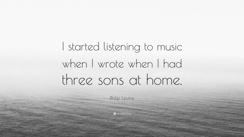Philip Levine Quote: “I started listening to music when I wrote when I had three sons at home.”