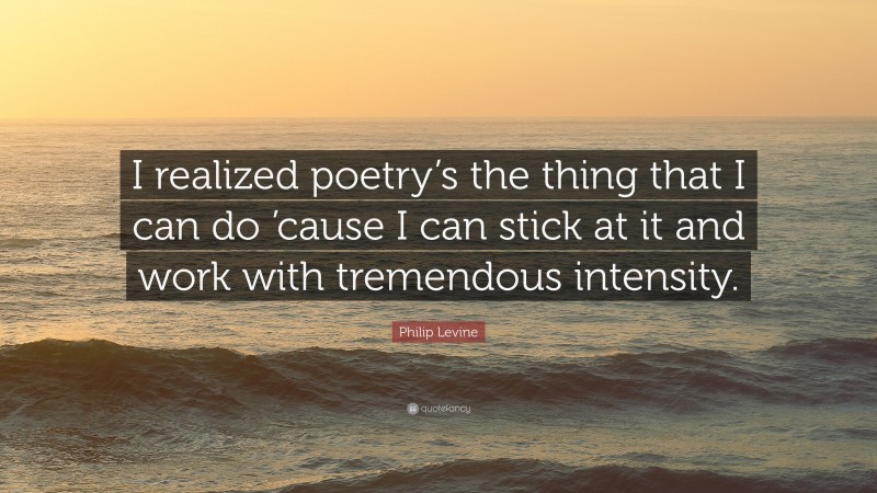Philip Levine Quote: “I realized poetry’s the thing that I can do ’cause I can stick at it and work with tremendous intensity.”