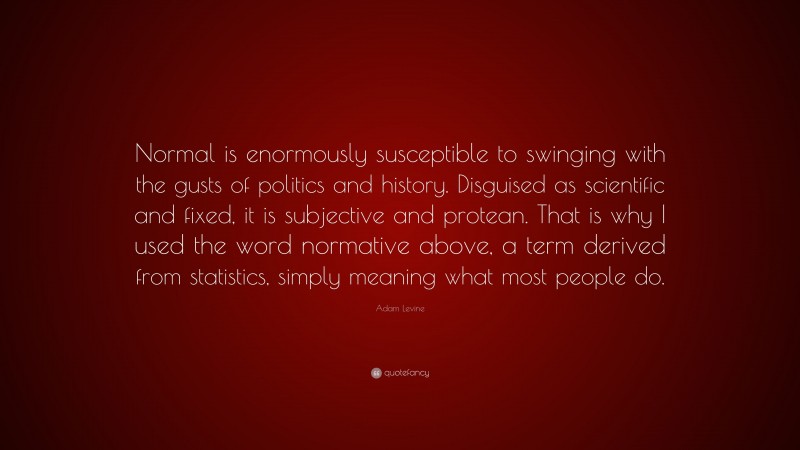 Adam Levine Quote: “Normal is enormously susceptible to swinging with the gusts of politics and history. Disguised as scientific and fixed, it is subjective and protean. That is why I used the word normative above, a term derived from statistics, simply meaning what most people do.”