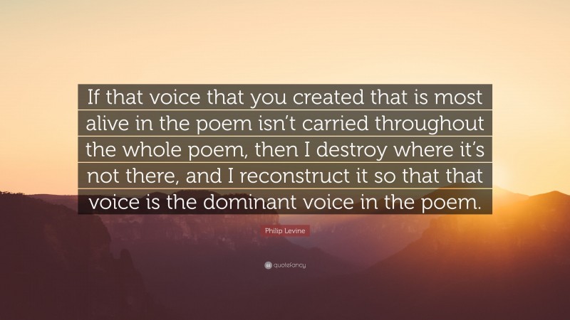 Philip Levine Quote: “If that voice that you created that is most alive in the poem isn’t carried throughout the whole poem, then I destroy where it’s not there, and I reconstruct it so that that voice is the dominant voice in the poem.”
