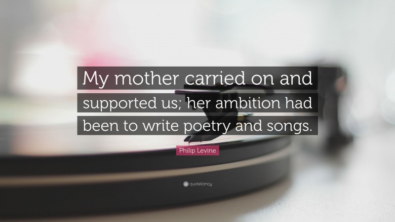 Philip Levine Quote: “My mother carried on and supported us; her ambition had been to write poetry and songs.”
