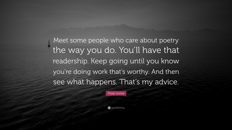 Philip Levine Quote: “Meet some people who care about poetry the way you do. You’ll have that readership. Keep going until you know you’re doing work that’s worthy. And then see what happens. That’s my advice.”