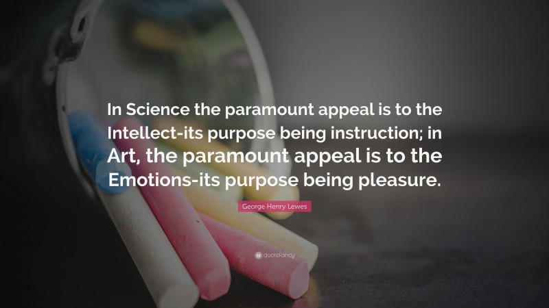 George Henry Lewes Quote: “In Science the paramount appeal is to the Intellect-its purpose being instruction; in Art, the paramount appeal is to the Emotions-its purpose being pleasure.”