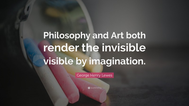 George Henry Lewes Quote: “Philosophy and Art both render the invisible visible by imagination.”