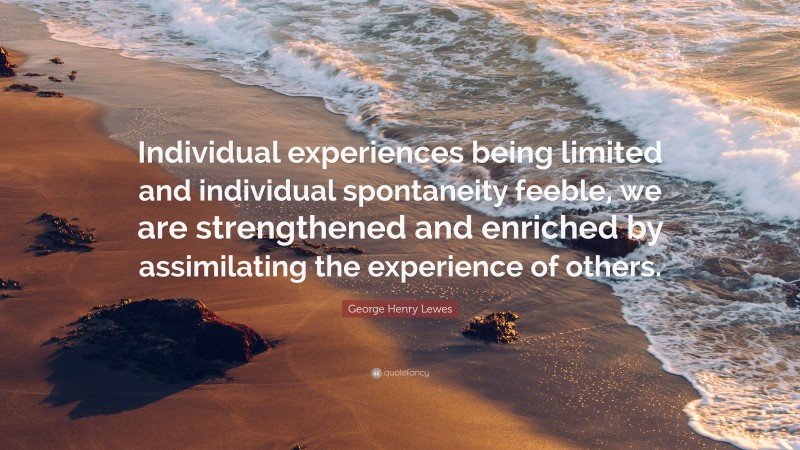 George Henry Lewes Quote: “Individual experiences being limited and individual spontaneity feeble, we are strengthened and enriched by assimilating the experience of others.”