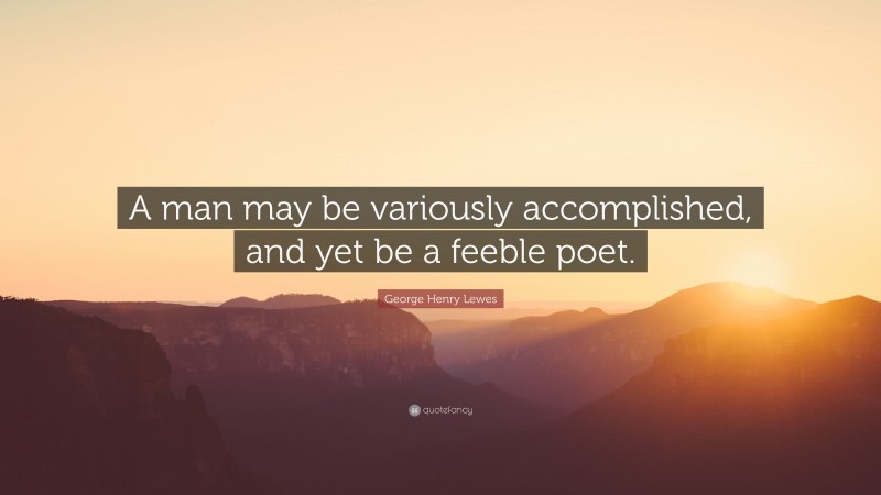 George Henry Lewes Quote: “A man may be variously accomplished, and yet be a feeble poet.”