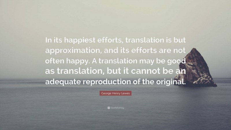 George Henry Lewes Quote: “In its happiest efforts, translation is but approximation, and its efforts are not often happy. A translation may be good as translation, but it cannot be an adequate reproduction of the original.”
