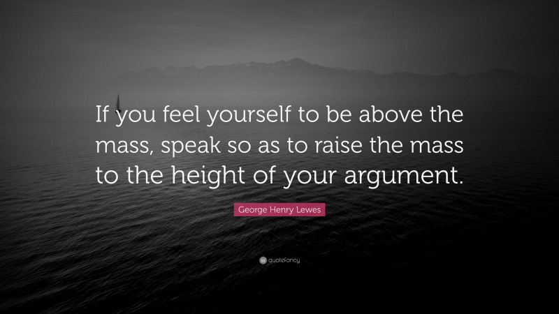 George Henry Lewes Quote: “If you feel yourself to be above the mass, speak so as to raise the mass to the height of your argument.”