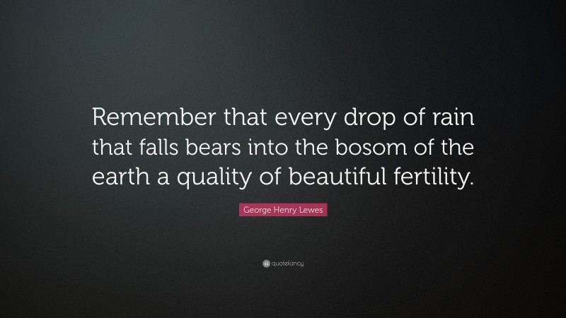 George Henry Lewes Quote: “Remember that every drop of rain that falls bears into the bosom of the earth a quality of beautiful fertility.”