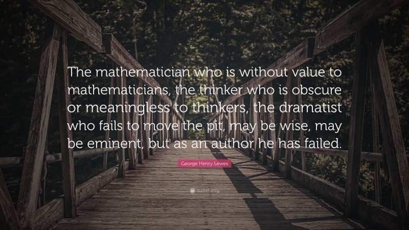 George Henry Lewes Quote: “The mathematician who is without value to mathematicians, the thinker who is obscure or meaningless to thinkers, the dramatist who fails to move the pit, may be wise, may be eminent, but as an author he has failed.”