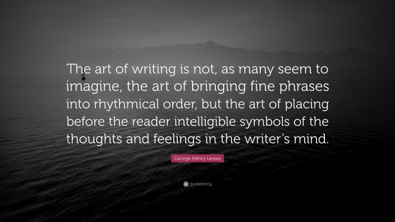 George Henry Lewes Quote: “The art of writing is not, as many seem to imagine, the art of bringing fine phrases into rhythmical order, but the art of placing before the reader intelligible symbols of the thoughts and feelings in the writer’s mind.”
