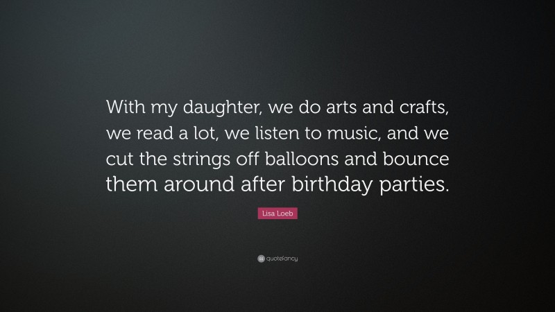 Lisa Loeb Quote: “With my daughter, we do arts and crafts, we read a lot, we listen to music, and we cut the strings off balloons and bounce them around after birthday parties.”