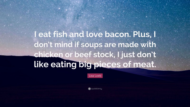 Lisa Loeb Quote: “I eat fish and love bacon. Plus, I don’t mind if soups are made with chicken or beef stock, I just don’t like eating big pieces of meat.”