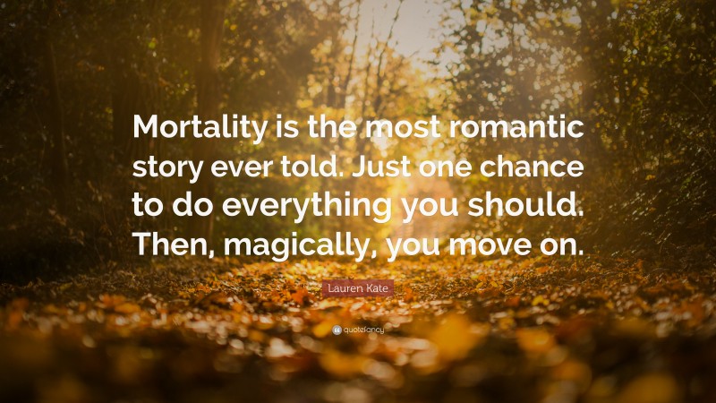 Lauren Kate Quote: “Mortality is the most romantic story ever told. Just one chance to do everything you should. Then, magically, you move on.”