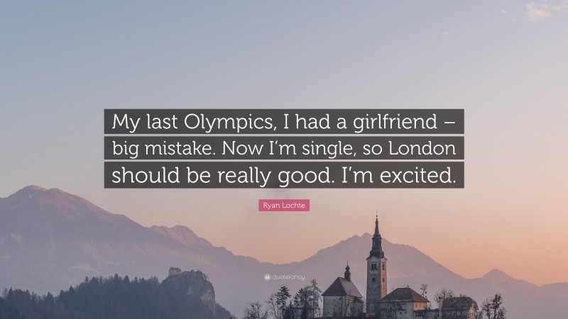Ryan Lochte Quote: “My last Olympics, I had a girlfriend – big mistake. Now I’m single, so London should be really good. I’m excited.”